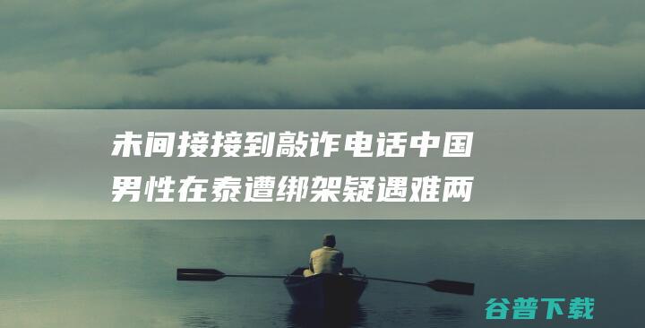 未间接接到敲诈电话 中国男性在泰遭绑架疑遇难 两次均为他人转述 家眷 生前经常去泰国